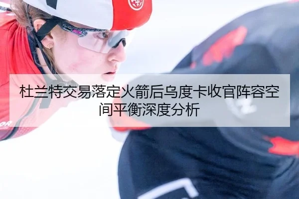 杜兰特交易落定火箭后乌度卡收官阵容空间平衡深度分析